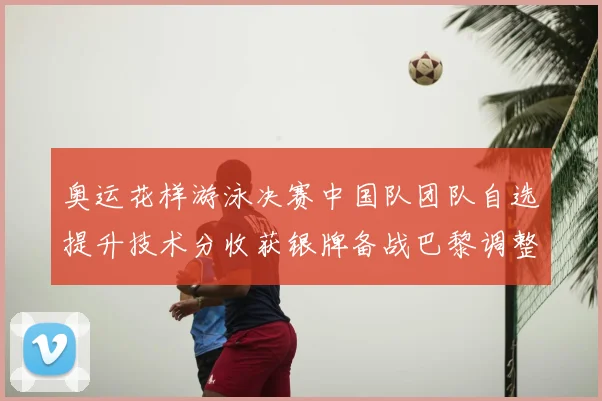 奥运花样游泳决赛中国队团队自选提升技术分收获银牌备战巴黎调整阵容