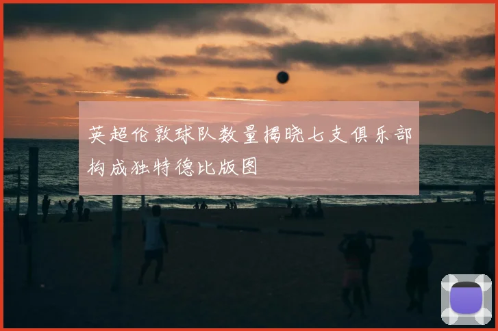 英超伦敦球队数量揭晓七支俱乐部构成独特德比版图