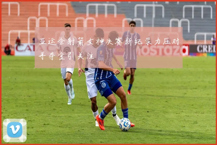 亚运会射箭女神决赛新纪录力压对手夺金引关注