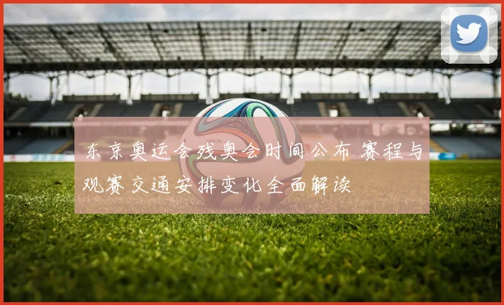 东京奥运会残奥会时间公布 赛程与观赛交通安排变化全面解读