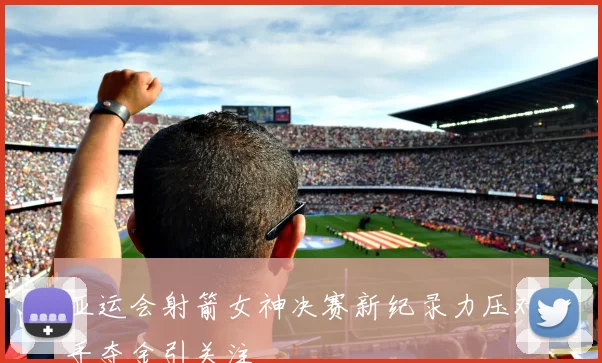 亚运会射箭女神决赛新纪录力压对手夺金引关注