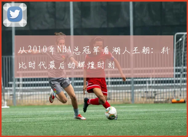 从2010年NBA总冠军看湖人王朝：科比时代最后的辉煌时刻